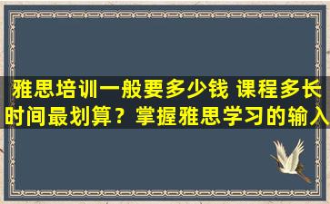 雅思培训一般要多少钱 课程多长时间最划算？掌握雅思学习的输入与输出